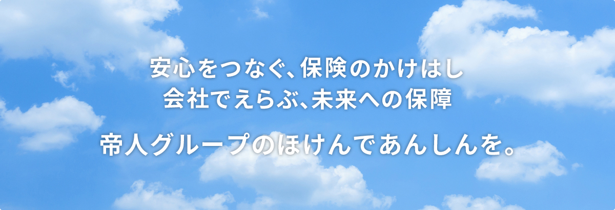 安心をつなぐ、保険のかけはし 会社でえらぶ、みらいへの保障 帝人グループのほけんであんしんを。