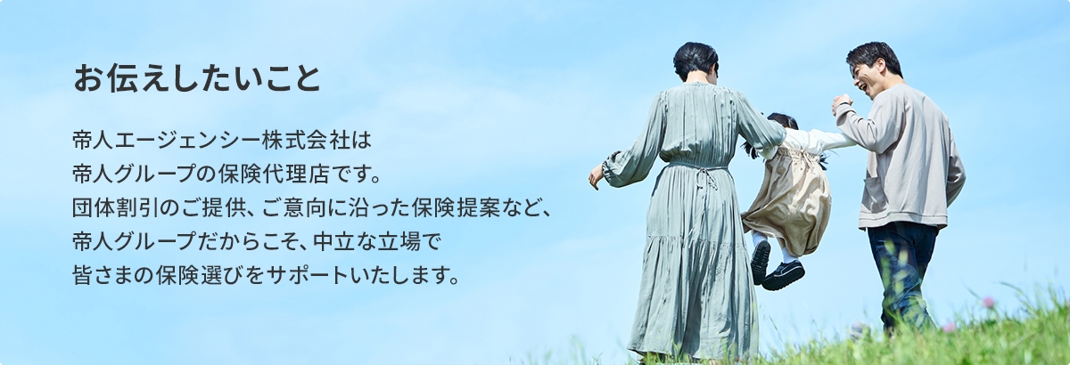 お伝えしたいこと 帝人エージェンシー株式会社は帝人グループの保険代理店です。団体割引のご提供、ご意向に沿った保険提案など、帝人グループだからこそ、中立な立場で皆さまの保険選びをサポートいたします。