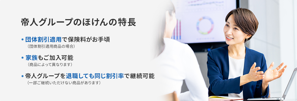 帝人グループのほけんの特長 団体割引適応で保険料がお手軽（団体割引適応商品の場合） 家族もご加入可能（商品によって異なります） 帝人グループを退職しても同じ割引率で継続可能（一部ご継続いただけない商品があります）